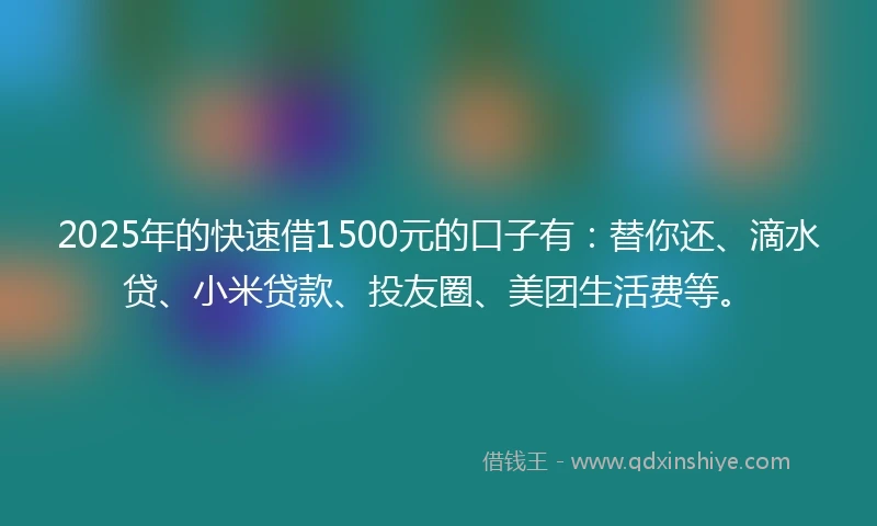 2025年的快速借1500元的口子有：替你还、滴水贷、小米贷款、投友圈、美团生活费等。