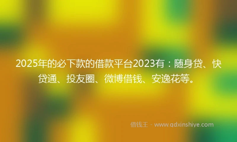 2025年的必下款的借款平台2023有：随身贷、快贷通、投友圈、微博借钱、安逸花等。