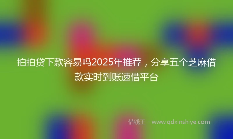 拍拍贷下款容易吗2025年推荐，分享五个芝麻借款实时到账速借平台