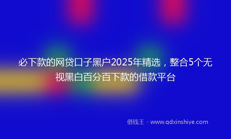 必下款的网贷口子黑户2025年精选，整合5个无视黑白百分百下款的借款平台