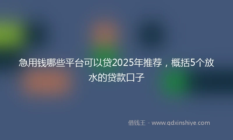 急用钱哪些平台可以贷2025年推荐，概括5个放水的贷款口子