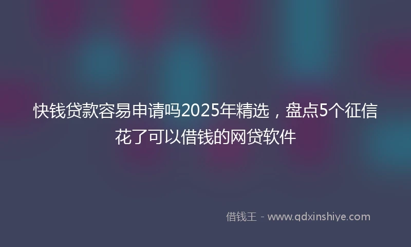 快钱贷款容易申请吗2025年精选，盘点5个征信花了可以借钱的网贷软件
