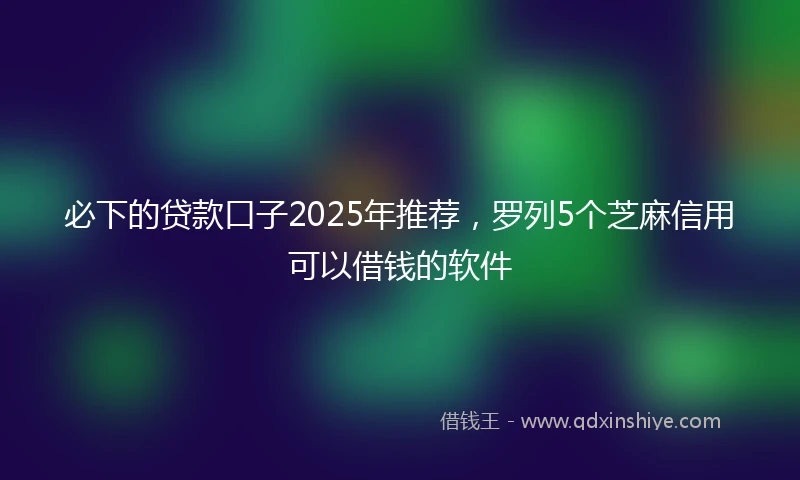 必下的贷款口子2025年推荐，罗列5个芝麻信用可以借钱的软件