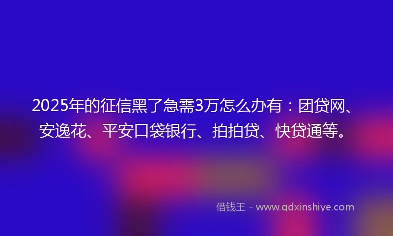 2025年的征信黑了急需3万怎么办有：团贷网、安逸花、平安口袋银行、拍拍贷、快贷通等。