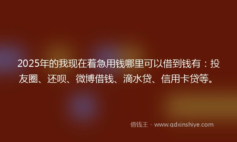 2025年的我现在着急用钱哪里可以借到钱有：投友圈、还呗、微博借钱、滴水贷、信用卡贷等。