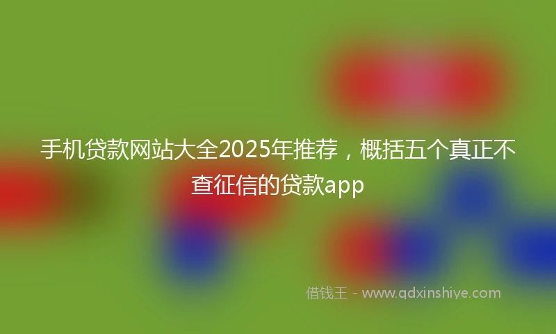 手机贷款网站大全2025年推荐，概括五个真正不查征信的贷款app
