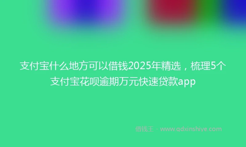 支付宝什么地方可以借钱2025年精选，梳理5个支付宝花呗逾期万元快速贷款app
