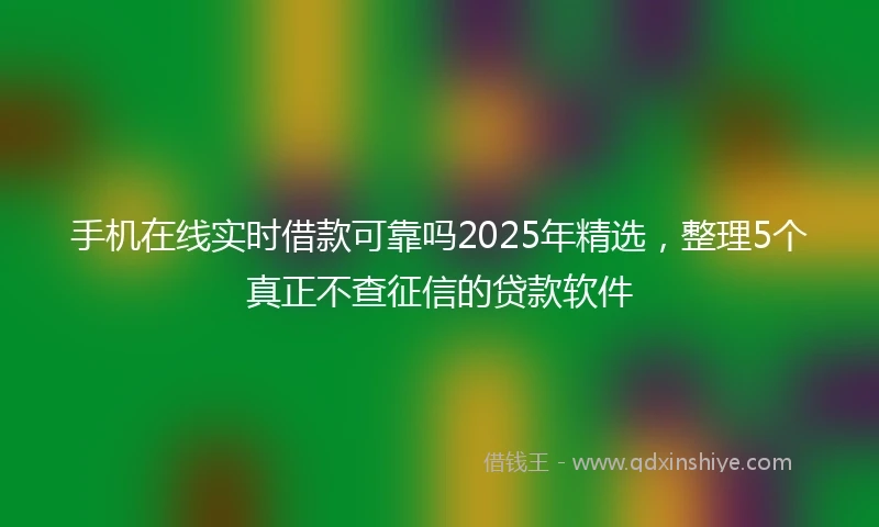 手机在线实时借款可靠吗2025年精选，整理5个真正不查征信的贷款软件