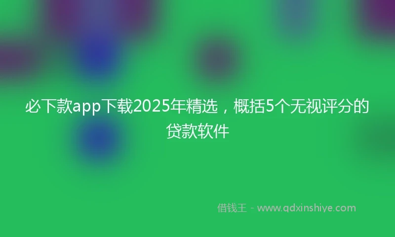 必下款app下载2025年精选，概括5个无视评分的贷款软件