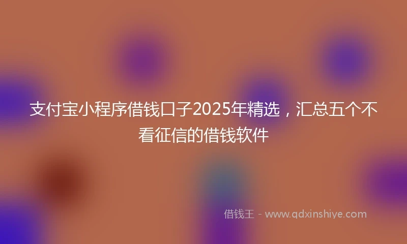 支付宝小程序借钱口子2025年精选,汇总五个不看征信的借钱软件