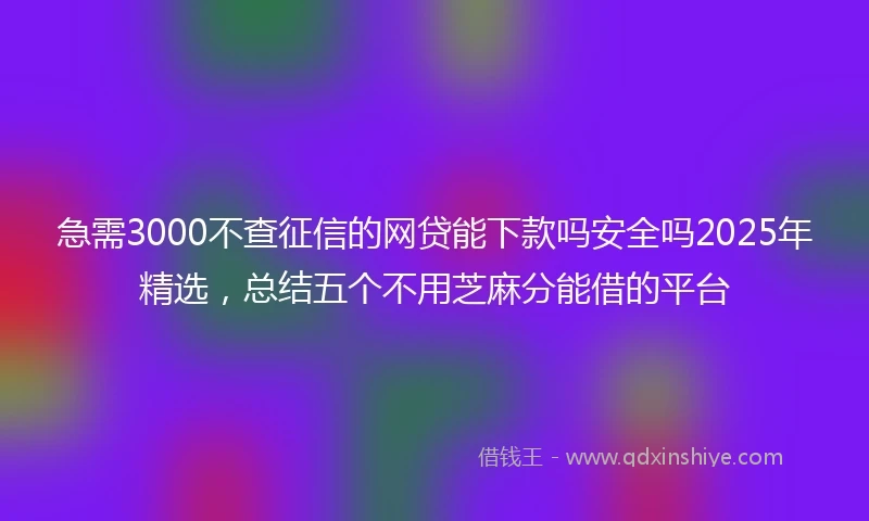 急需3000不查征信的网贷能下款吗安全吗2025年精选，总结五个不用芝麻分能借的平台