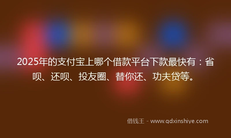 2025年的支付宝上哪个借款平台下款最快有：省呗、还呗、投友圈、替你还、功夫贷等。