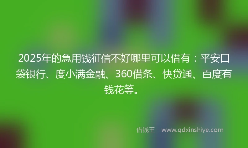 2025年的急用钱征信不好哪里可以借有：平安口袋银行、度小满金融、360借条、快贷通、百度有钱花等。