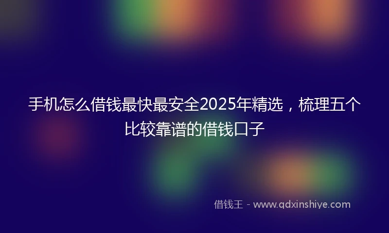 手机怎么借钱最快最安全2025年精选，梳理五个比较靠谱的借钱口子