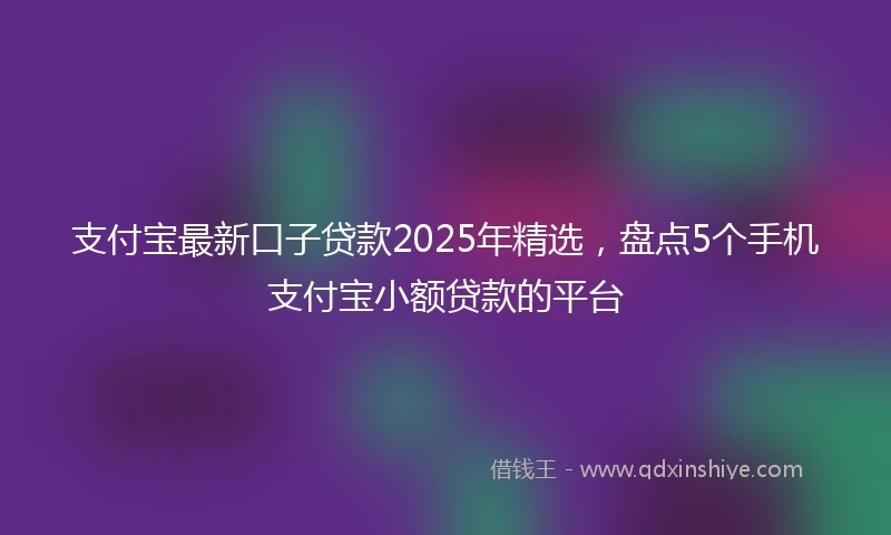支付宝最新口子贷款2025年精选，盘点5个手机支付宝小额贷款的平台