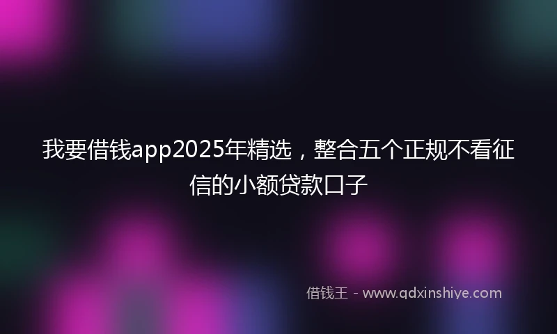 我要借钱app2025年精选，整合五个正规不看征信的小额贷款口子