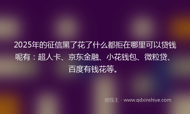 2025年的征信黑了花了什么都拒在哪里可以贷钱呢有：超人卡、京东金融、小花钱包、微粒贷、百度有钱花等。