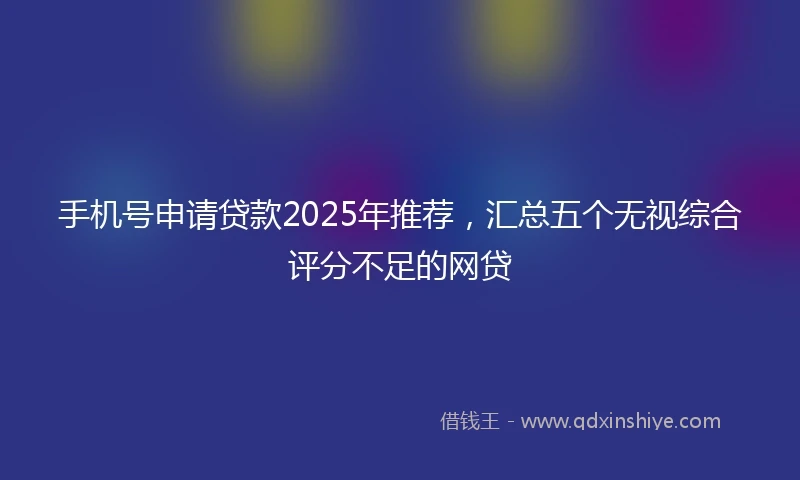 手机号申请贷款2025年推荐，汇总五个无视综合评分不足的网贷