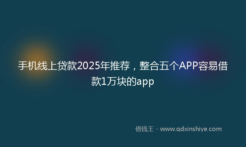 手机线上贷款2025年推荐，整合五个APP容易借款1万块的app