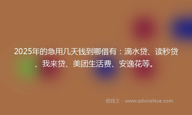 2025年的急用几天钱到哪借有：滴水贷、读秒贷、我来贷、美团生活费、安逸花等。