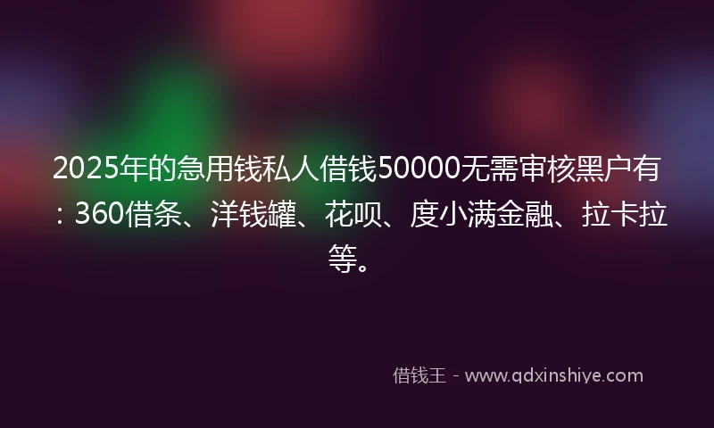 2025年的急用钱私人借钱50000无需审核黑户有：360借条、洋钱罐、花呗、度小满金融、拉卡拉等。