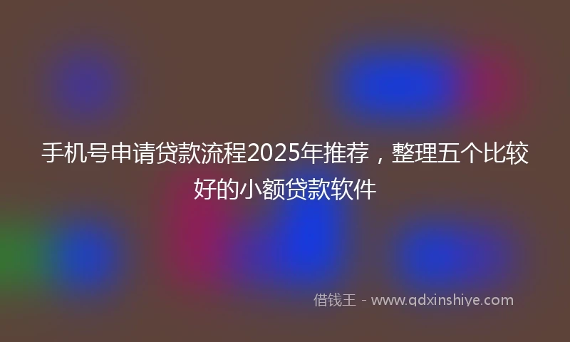 手机号申请贷款流程2025年推荐，整理五个比较好的小额贷款软件