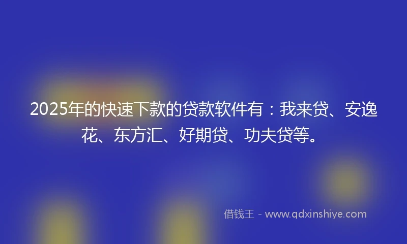 2025年的快速下款的贷款软件有：我来贷、安逸花、东方汇、好期贷、功夫贷等。