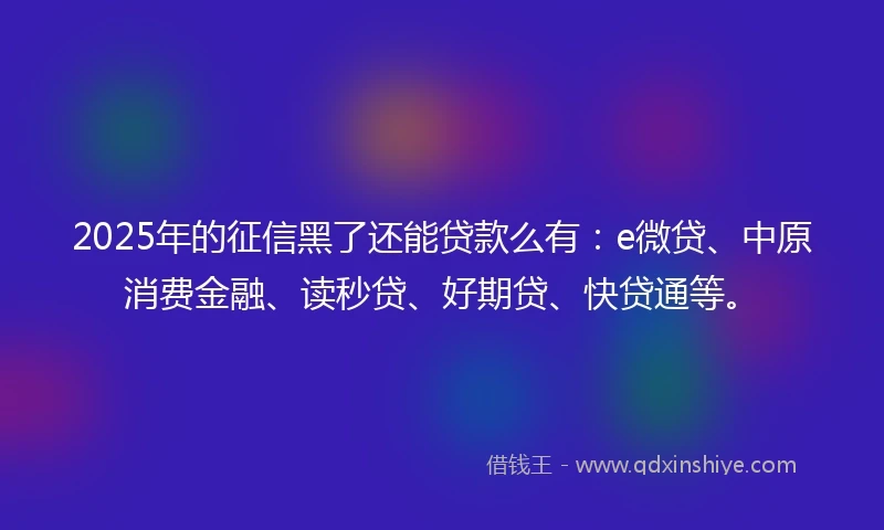2025年的征信黑了还能贷款么有：e微贷、中原消费金融、读秒贷、好期贷、快贷通等。