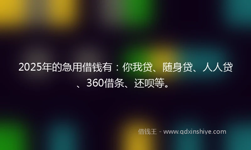 2025年的急用借钱有：你我贷、随身贷、人人贷、360借条、还呗等。