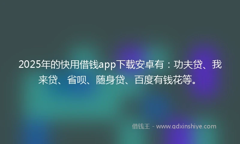 2025年的快用借钱app下载安卓有：功夫贷、我来贷、省呗、随身贷、百度有钱花等。