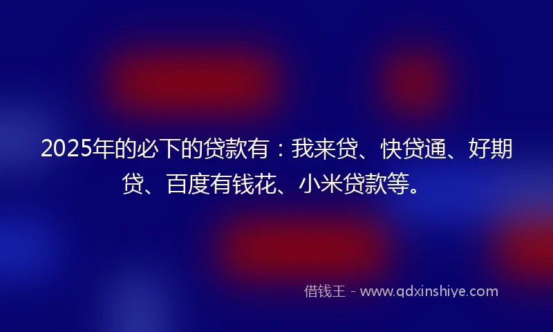 2025年的必下的贷款有：我来贷、快贷通、好期贷、百度有钱花、小米贷款等。