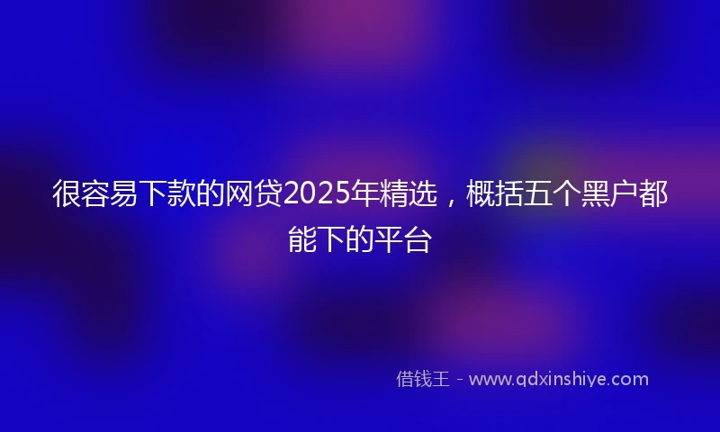 很容易下款的网贷2025年精选，概括五个黑户都能下的平台