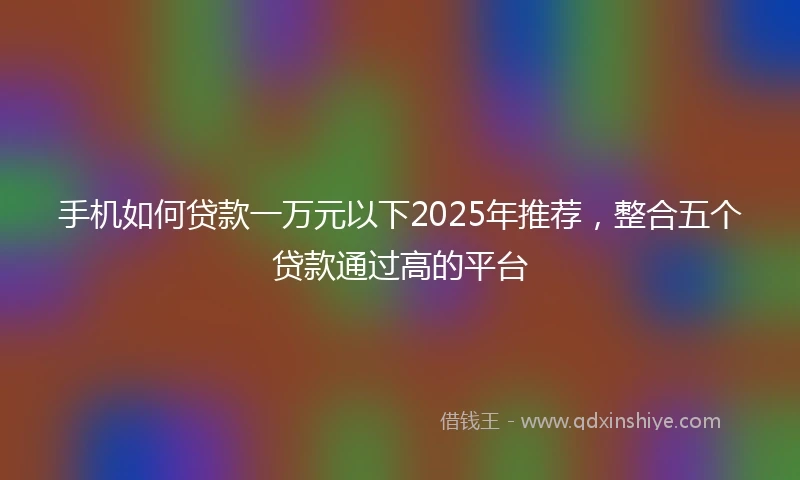 手机如何贷款一万元以下2025年推荐，整合五个贷款通过高的平台