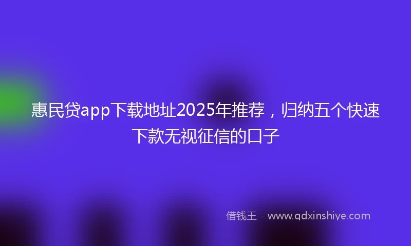 惠民贷app下载地址2025年推荐，归纳五个快速下款无视征信的口子