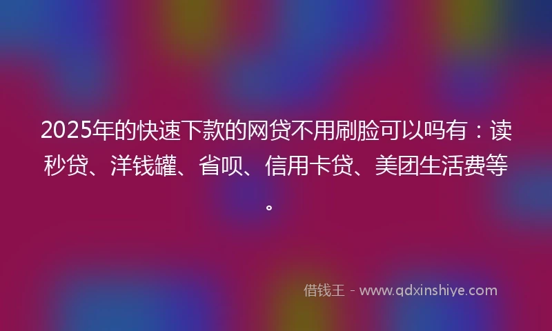 2025年的快速下款的网贷不用刷脸可以吗有：读秒贷、洋钱罐、省呗、信用卡贷、美团生活费等。