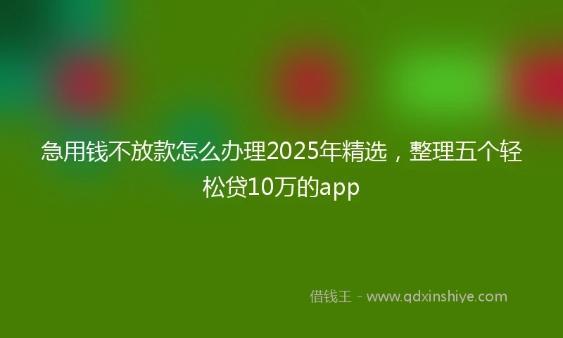 急用钱不放款怎么办理2025年精选，整理五个轻松贷10万的app