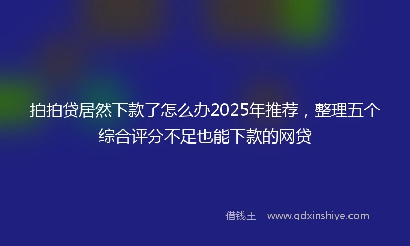 拍拍贷居然下款了怎么办2025年推荐，整理五个综合评分不足也能下款的网贷