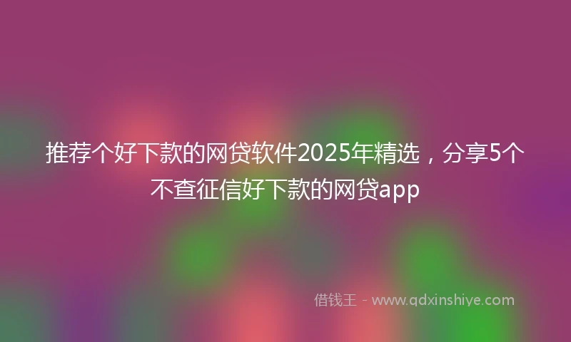推荐个好下款的网贷软件2025年精选，分享5个不查征信好下款的网贷app