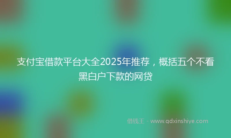 支付宝借款平台大全2025年推荐，概括五个不看黑白户下款的网贷