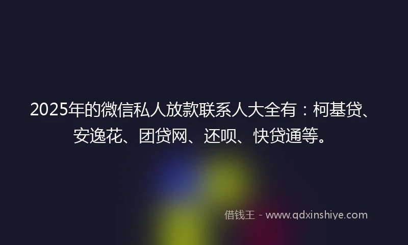 2025年的微信私人放款联系人大全有:柯基贷、安逸花、团贷网、还呗、快贷通等。