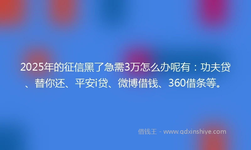 2025年的征信黑了急需3万怎么办呢有：功夫贷、替你还、平安i贷、微博借钱、360借条等。