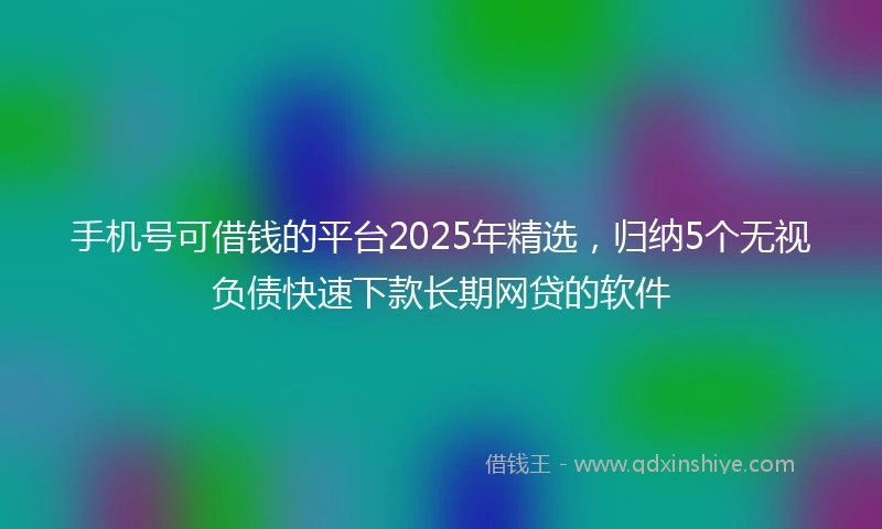 手机号可借钱的平台2025年精选，归纳5个无视负债快速下款长期网贷的软件