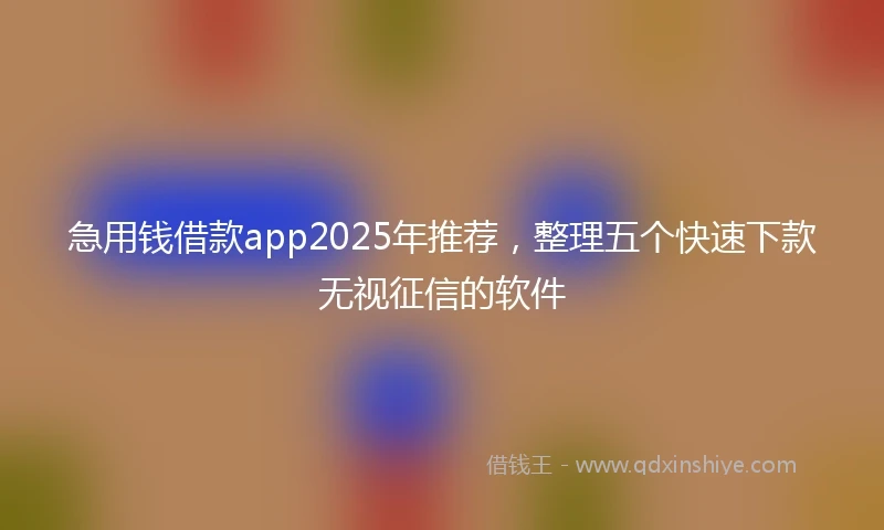 急用钱借款app2025年推荐，整理五个快速下款无视征信的软件