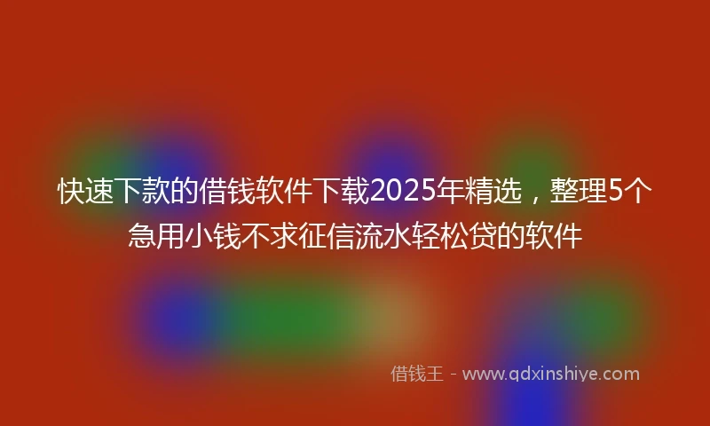 快速下款的借钱软件下载2025年精选，整理5个急用小钱不求征信流水轻松贷的软件