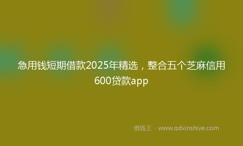 急用钱短期借款2025年精选，整合五个芝麻信用600贷款app