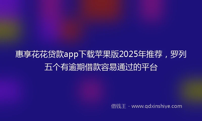 惠享花花贷款app下载苹果版2025年推荐，罗列五个有逾期借款容易通过的平台