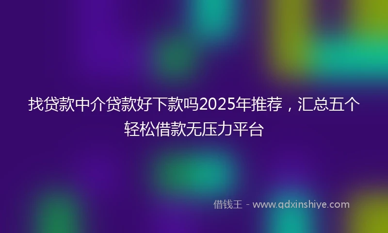 找贷款中介贷款好下款吗2025年推荐，汇总五个轻松借款无压力平台