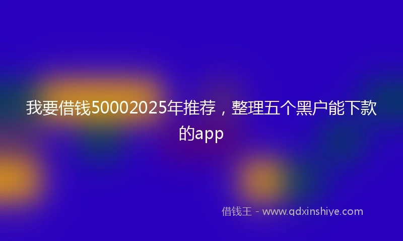 我要借钱50002025年推荐，整理五个黑户能下款的app