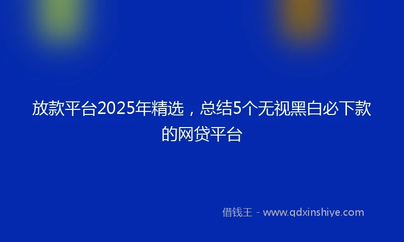 放款平台2025年精选，总结5个无视黑白必下款的网贷平台