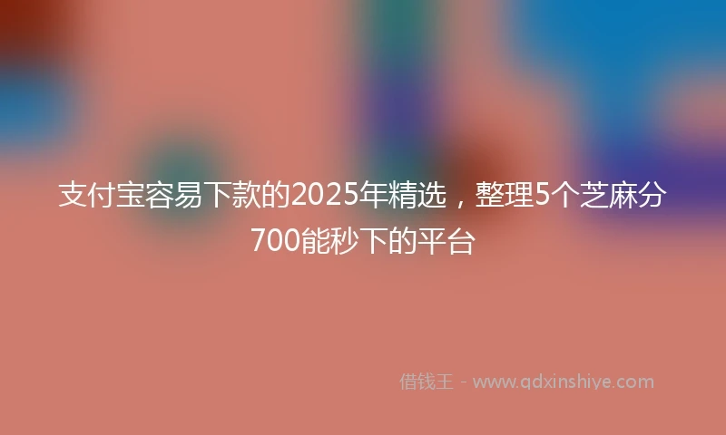 支付宝容易下款的2025年精选，整理5个芝麻分700能秒下的平台
